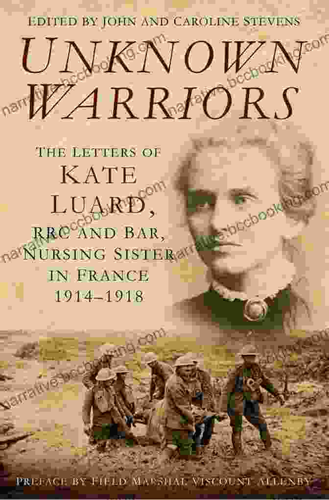 The Letters Of Kate Luard: A Nurse's Perspective On The Great War Unknown Warriors: The Letters Of Kate Luard RRC And Bar Nursing Sister In France 1914 1918