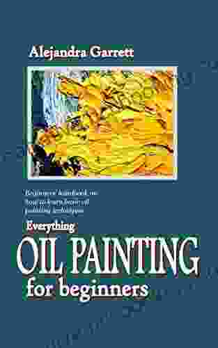 EVERYTHING OIL PAINTING FOR BEGINNERS: Beginners Handbook On How To Learn Basic Oil Painting Techniques