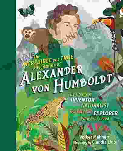 The Incredible Yet True Adventures Of Alexander Von Humboldt: The Greatest Inventor Naturalist Scientist Explorer Who Ever Lived